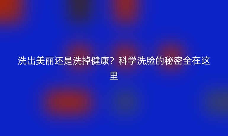 洗出美麗還是洗掉健康？科學(xué)洗臉的秘密全在這里