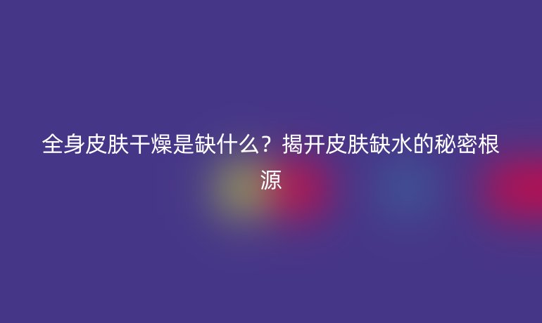 全身皮膚干燥是缺什么？揭開皮膚缺水的秘密根源