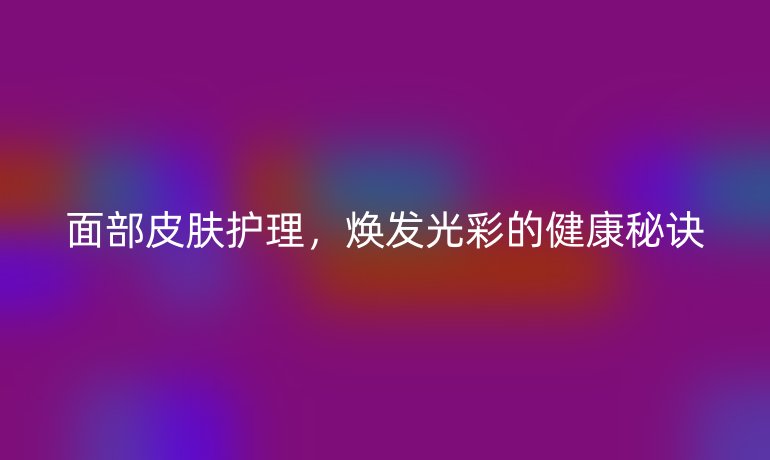 面部皮膚護(hù)理,煥發(fā)光彩的健康秘訣