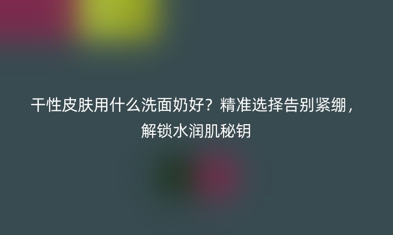 干性皮膚用什么洗面奶好?精準(zhǔn)選擇告別緊繃,解鎖水潤肌秘鑰