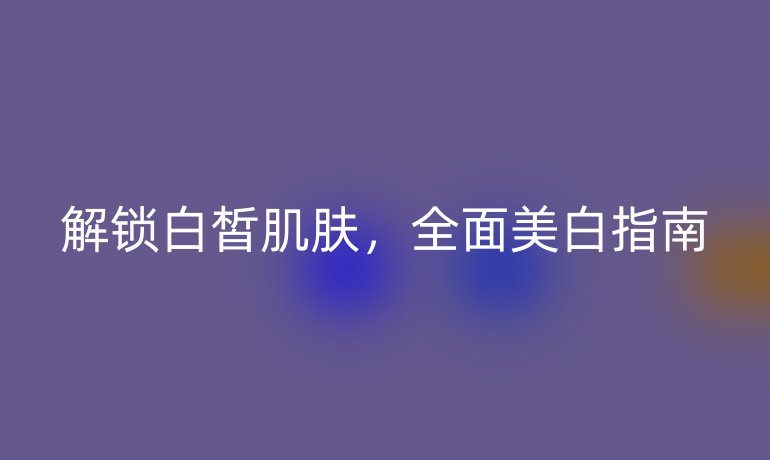 解鎖白皙肌膚，全面美白指南