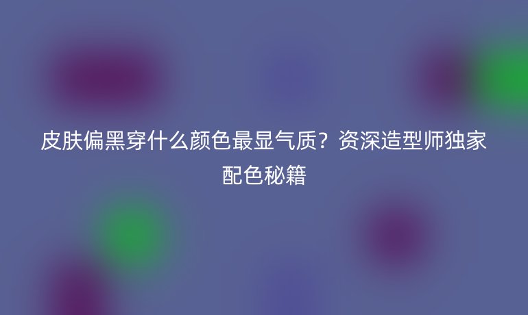 皮膚偏黑穿什么顏色最顯氣質(zhì)？資深造型師獨(dú)家配色秘籍
