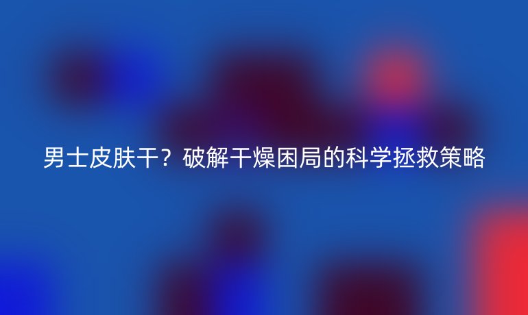 男士皮膚干?破解干燥困局的科學(xué)拯救策略