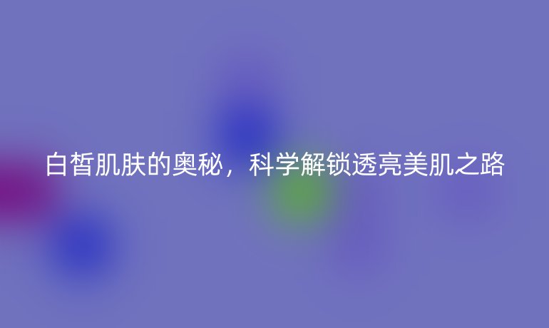 白皙肌膚的奧秘，科學(xué)解鎖透亮美肌之路