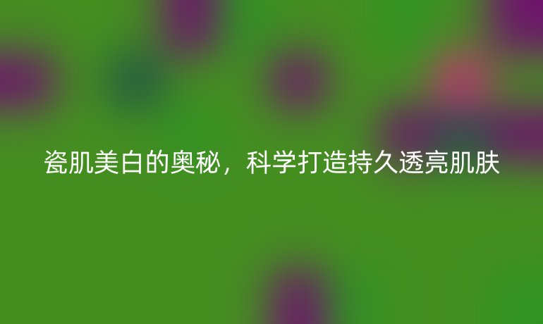 瓷肌美白的奧秘，科學(xué)打造持久透亮肌膚