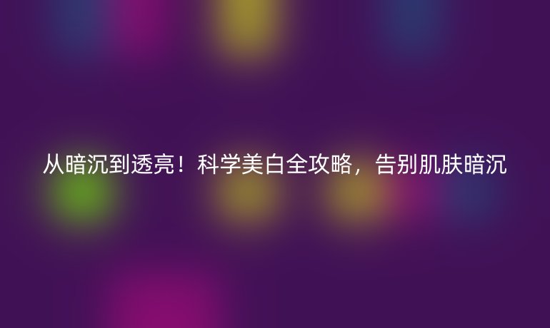 從暗沉到透亮!科學(xué)美白全攻略,告別肌膚暗沉