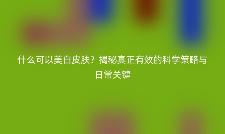 什么可以美白皮膚？揭秘真正有效的科學(xué)策略與日常關(guān)鍵