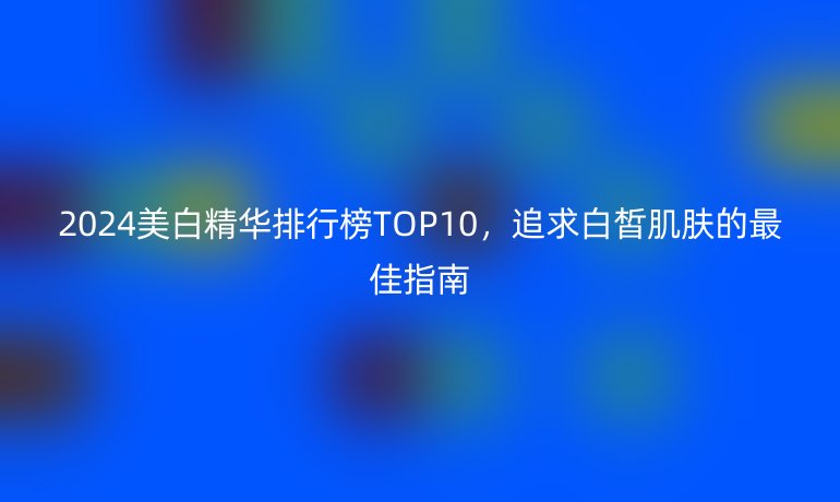 2024美白精華排行榜TOP10，追求白皙肌膚的最佳指南