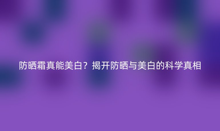 防曬霜真能美白?揭開防曬與美白的科學(xué)真相