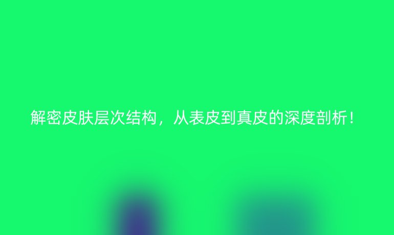 解密皮膚層次結(jié)構(gòu),從表皮到真皮的深度剖析!