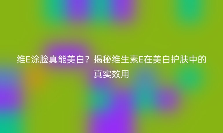 維E涂臉真能美白？揭秘維生素E在美白護(hù)膚中的真實(shí)效用