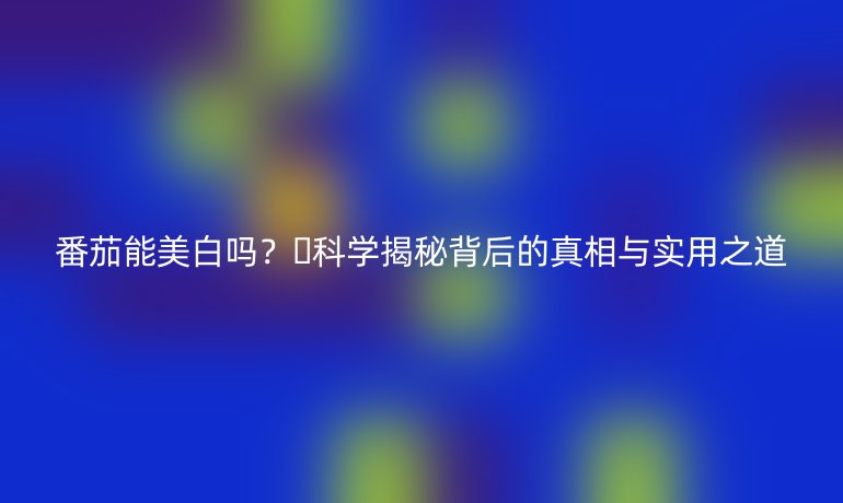 番茄能美白嗎？??科學(xué)揭秘背后的真相與實用之道
