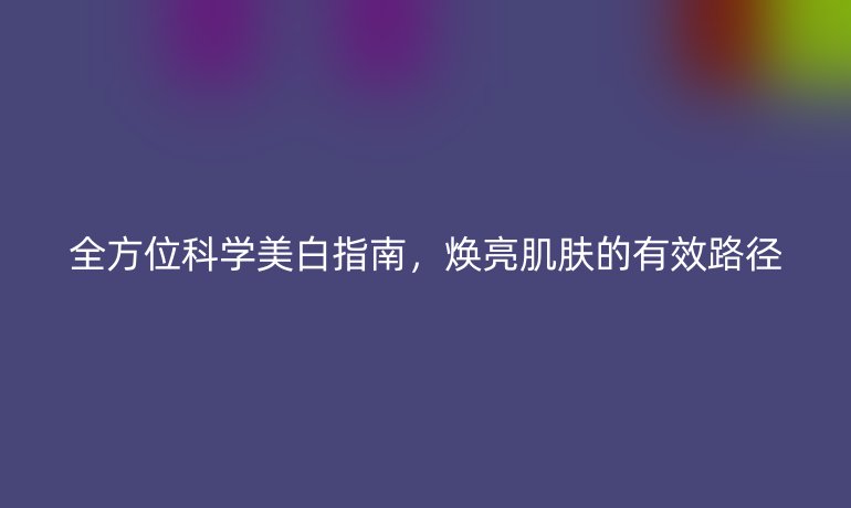 全方位科學(xué)美白指南,煥亮肌膚的有效路徑