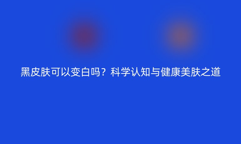 黑皮膚可以變白嗎？科學認知與健康美膚之道