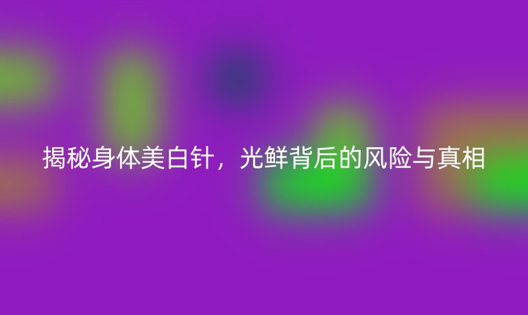 揭秘身體美白針,光鮮背后的風險與真相