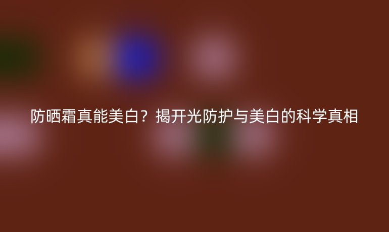 防曬霜真能美白？揭開光防護(hù)與美白的科學(xué)真相