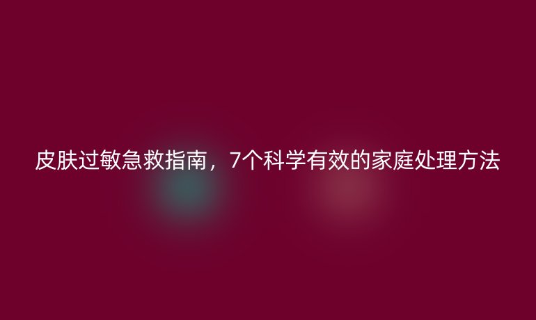 皮膚過(guò)敏急救指南,7個(gè)科學(xué)有效的家庭處理方法