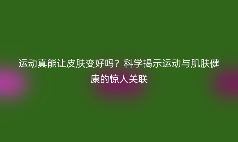 運動真能讓皮膚變好嗎？科學揭示運動與肌膚健康的驚人關聯(lián)