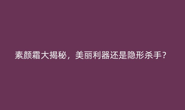素顏霜大揭秘,美麗利器還是隱形殺手?