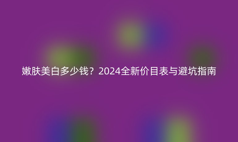 嫩膚美白多少錢？2024全新價目表與避坑指南