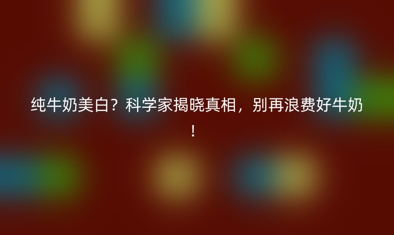 純牛奶美白？科學(xué)家揭曉真相，別再浪費(fèi)好牛奶！