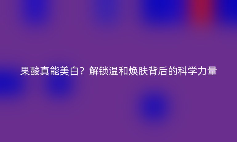 果酸真能美白？解鎖溫和煥膚背后的科學(xué)力量