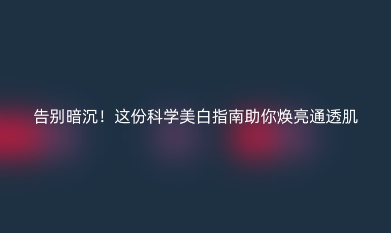 告別暗沉!這份科學(xué)美白指南助你煥亮通透肌