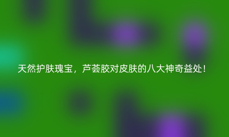 天然護(hù)膚瑰寶，蘆薈膠對(duì)皮膚的八大神奇益處！
