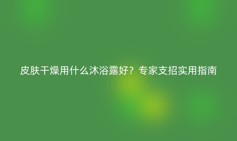 皮膚干燥用什么沐浴露好？專家支招實(shí)用指南