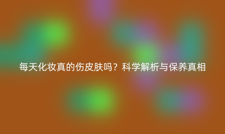 每天化妝真的傷皮膚嗎？科學(xué)解析與保養(yǎng)真相