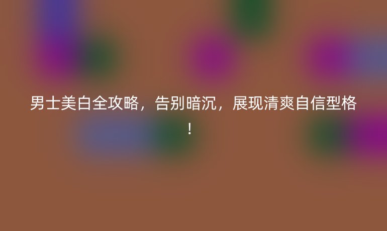 男士美白全攻略,告別暗沉,展現(xiàn)清爽自信型格!